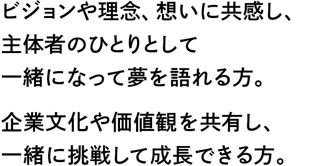 ビジョンや理念、想いに共感し、主体者のひとりとして一緒になって夢を語れる方。企業文化や価値観を共有し、一緒に挑戦して成長できる方。