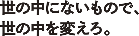 世の中にないもので、世の中を変えろ。