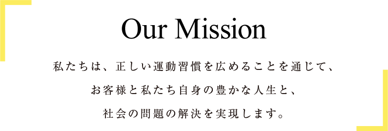 Our Mission 私たちは、正しい運動習慣を広めることを通じて、お客様と私たち自身の豊かな人生と、社会の問題の解決を実現します。