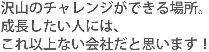 沢山のチャレンジができる場所。成長したい人には、これ以上ない会社だと思います！